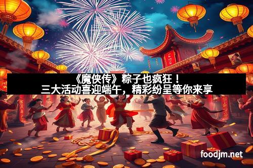《魔侠传》粽子也疯狂！三大活动喜迎端午，精彩纷呈等你来享